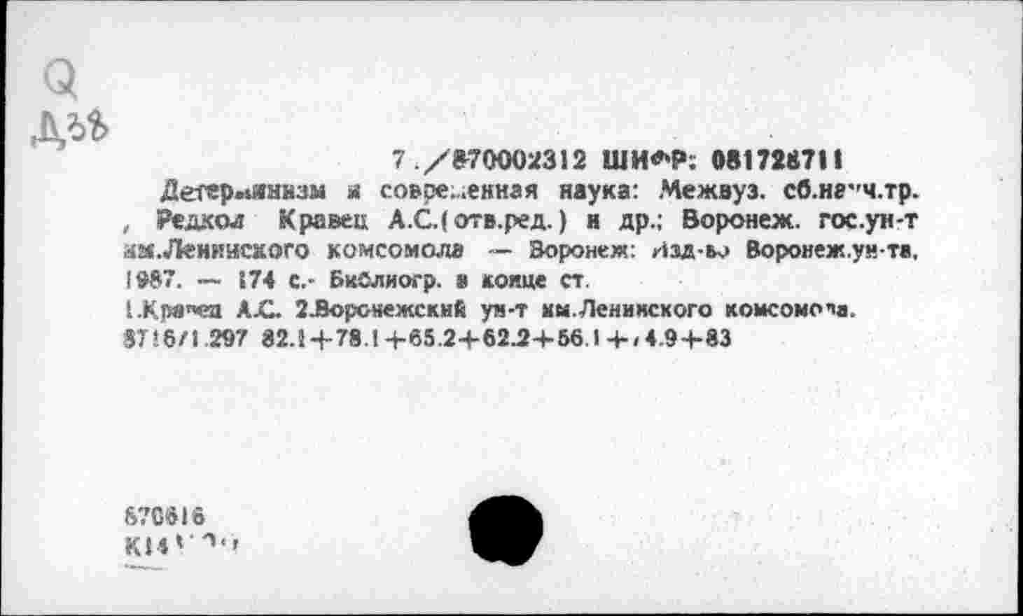 ﻿Q
7 ./870002312 ШИ*Р. 081723711
Детерминизм я современная наука: Межвуз. сб.н8’'ч.тр. , Редхол Кравец А.С.(отв.ред.) и др.; Воронеж, гос.уи-т аМ.Лениисмого комсомола — Воронеж: Изд-во Воронеж.ун та, !0S7. — 174 с,- Бийлиогр. а конце ст.
1.Крв"ед AjC. ЗЭорснежский ун-т им. Ленинского комсомола.
3TJ6/1 297 82.1 Ч-78.14-65.2+62.2-1-56.1 4-/4.9+83
870»16
КИ* '*•’